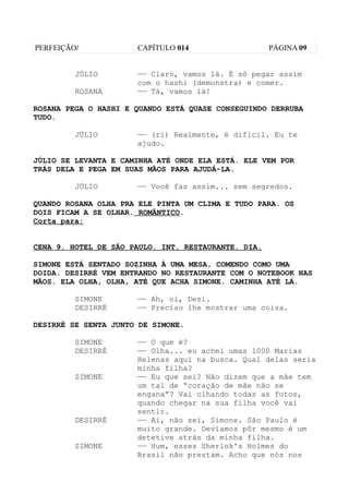 PERFEIÇÃO/            CAPÍTULO 014                   PÁGINA 09


         JÚLIO        —— Claro, vamos lá. É só pegar assim
                      com o hashi (demonstra) e comer.
         ROSANA       —— Tá, vamos lá!

ROSANA PEGA O HASHI E QUANDO ESTÁ QUASE CONSEGUINDO DERRUBA
TUDO.

         JÚLIO        —— (ri) Realmente, é difícil. Eu te
                      ajudo.

JÚLIO SE LEVANTA E CAMINHA ATÉ ONDE ELA ESTÁ. ELE VEM POR
TRÁS DELA E PEGA EM SUAS MÃOS PARA AJUDÁ-LA.

         JÚLIO        —— Você faz assim... sem segredos.

QUANDO ROSANA OLHA PRA ELE PINTA UM CLIMA E TUDO PARA. OS
DOIS FICAM A SE OLHAR. ROMÂNTICO.
Corta para:


CENA 9. HOTEL DE SÃO PAULO. INT. RESTAURANTE. DIA.

SIMONE ESTÁ SENTADO SOZINHA À UMA MESA, COMENDO COMO UMA
DOIDA. DESIRRÉ VEM ENTRANDO NO RESTAURANTE COM O NOTEBOOK NAS
MÃOS. ELA OLHA, OLHA, ATÉ QUE ACHA SIMONE. CAMINHA ATÉ LÁ.

         SIMONE       —— Ah, oi, Desi.
         DESIRRÉ      —— Preciso lhe mostrar uma coisa.

DESIRRÉ SE SENTA JUNTO DE SIMONE.

         SIMONE       —— O que é?
         DESIRRÉ      —— Olha... eu achei umas 1000 Marias
                      Helenas aqui na busca. Qual delas seria
                      minha filha?
         SIMONE       —— Eu que sei? Não dizem que a mãe tem
                      um tal de “coração de mãe não se
                      engana”? Vai olhando todas as fotos,
                      quando chegar na sua filha você vai
                      sentir.
         DESIRRÉ      —— Ai, não sei, Simone. São Paulo é
                      muito grande. Devíamos pôr mesmo é um
                      detetive atrás da minha filha.
         SIMONE       —— Hum, esses Sherlok's Holmes do
                      Brasil não prestam. Acho que nós nos
 
