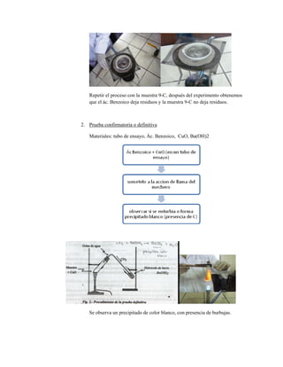 Repetir el proceso con la muestra 9-C, después del experimento obtenemos
que el ác. Benzoico deja residuos y la muestra 9-C no deja residuos.
2. Prueba confirmatoria o definitiva
Materiales: tubo de ensayo, Ác. Benzoico, CuO, Ba(OH)2
Se observa un precipitado de color blanco, con presencia de burbujas.
 