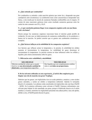 4.- ¿Qué entiende por combustión?
Por combustión se entiende a toda reacción química que emite luz y desprende una gran
cantidad de calor (exotérmica). La combustión tiene como característica el desprender una
llama, y esta resulta por la mezcla de sustancias llamadas combustibles con el oxígeno. El
común de estas reacciones químicas tiene como resultado sustancias gaseosas entre las
cuales las más comunes son CO2 y H2O.
5.- ¿A qué conclusión podemos llegar si un compuesto orgánico arde con una llama
azul o sin humo?
Ocurre porque las sustancias orgánicas reaccionan hasta el máximo grado posible de
oxidación. En este caso no habrá presencia de sustancias combustibles en los productos o
humos de la reacción. Se podría concluir que se genera una combustión exotérmica y
completa.
6.- ¿Qué factores influyen en la solubilidad de los compuestos orgánicos?
Los factores que influyen serian la temperatura y la presión, la solubilidad de sólidos
aumenta al incrementarse la temperatura. La solubilidad de gases disminuye al
incrementarse la temperatura. La presión externa no tiene influencia sobre los sólidos y
líquidos; pero afecta enormemente sobre los gases.
7.- Diferencias entre solubilidad y miscibilidad.
SOLUBILIDAD MISCIBILIDAD
Máxima cantidad de soluto que se puede
disolver en una determinada cantidad de
disolvente a una temperatura especifica
Dos líquidos que son completamente solubles
entre si, en todas sus proporciones.
8. De los solventes utilizados en esta experiencia, ¿Cuál de ellos emplearía para
limpiar una tela de mancha con grasa? Explique.
Sabemos que las grasas; son triglicéridos ricos en acido palmítico, esteárico y otros ácidos
grasos saturados, y suelen ser sólidos a temperatura ambiental. Además lo semejante
disuelve lo semejante. Los jabones están constituidos de triglicéridos más una base (NaOH
– KOH). En la práctica utilizamos como solvente el NaOH. Entonces utilizaríamos este
solvente para limpiar la tela manchada con grasa, porque el hidróxido disocia en el catión
metálico y el anión, asimismo los triglicéridos presentan una cabeza polar y una cola apolar,
debido a esto, el NaOH puede disociar la grasa.
 