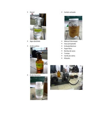  Etanol
 Agua destilada
 Acido acético
 Acido benzoico
 Carbón activado
 Matraz Erlenmeyer
 Vaso precipitado
 Embudo Büchner
 Papel filtro
 Bomba de vacio
 Trampa
 Varilla de vidrio
 Kitasato
 