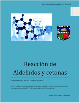 Reacción de
Aldehídos y cetonas
Décima práctica del Lab. Química Orgánica
En este trabajo se presentan los siguientes ensayos: Ensayo de Fehling, Ensayo de Tollens, Ensayo
con gelatina, Ensayo de Schiff y la formación de 2,4-dinitrofenilhidrazonas.
Cap. 10 Química Orgánica 2010 II _ UNALM
Autor: Eltsyn Jozsef Uchuypoma
 
