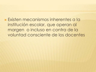  Existen mecanismos inherentes a la
institución escolar, que operan al
margen o incluso en contra de la
voluntad consciente de los docentes
 