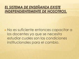 EL SISTEMA DE ENSEÑANZA EXISTE
INDEPENDIENTEMENTE DE NOSOTROS.
 No es suficiente entonces capacitar a
los docentes ya que se necesita
estudiar cuales son las condiciones
institucionales para el cambio.
 