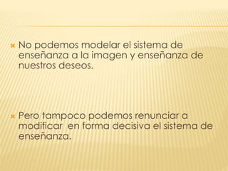  No podemos modelar el sistema de
enseñanza a la imagen y enseñanza de
nuestros deseos.
 Pero tampoco podemos renunciar a
modificar en forma decisiva el sistema de
enseñanza.
 