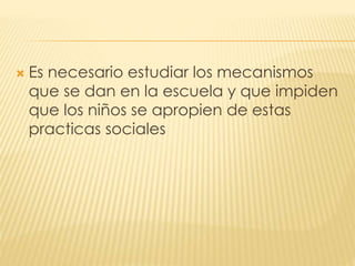  Es necesario estudiar los mecanismos
que se dan en la escuela y que impiden
que los niños se apropien de estas
practicas sociales
 