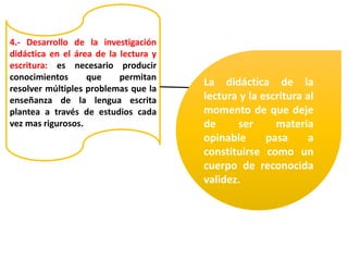 4.- Desarrollo de la investigación
didáctica en el área de la lectura y
escritura: es necesario producir
conocimientos que permitan
resolver múltiples problemas que la
enseñanza de la lengua escrita
plantea a través de estudios cada
vez mas rigurosos.
La didáctica de la
lectura y la escritura al
momento de que deje
de ser materia
opinable pasa a
constituirse como un
cuerpo de reconocida
validez.
 