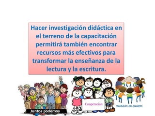 Hacer investigación didáctica en
el terreno de la capacitación
permitirá también encontrar
recursos más efectivos para
transformar la enseñanza de la
lectura y la escritura.
 