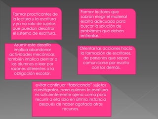 Formar practicantes de
la lectura y la escritura
y ya no solo de sujetos
que puedan descifrar
el sistema de escritura.
Orientar las acciones hacia
la formación de escritores,
de personas que sepan
comunicarse por escrito
con los demás.
Formar lectores que
sabrán elegir el material
escrito adecuado para
buscar la solución de
problemas que deben
enfrentar.
Asumir este desafío
implica abandonar
actividades mecánicas,
también implica alentar a
los alumnos a leer por
razones diferentes a la
obligación escolar.
evitar continuar “fabricando” sujetos
cuasiágrafos, para quienes la escritura
es suficientemente ajena como para
recurrir a ella solo en última instancia
después de haber agotado otros
recursos.
 