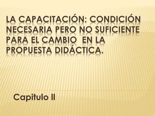 LA CAPACITACIÓN: CONDICIÓN
NECESARIA PERO NO SUFICIENTE
PARA EL CAMBIO EN LA
PROPUESTA DIDÁCTICA.
Capitulo ll
 