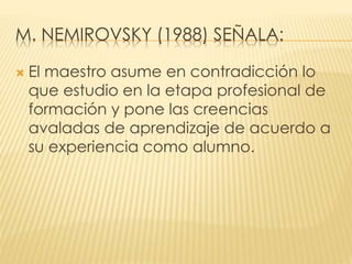 M. NEMIROVSKY (1988) SEÑALA:
 El maestro asume en contradicción lo
que estudio en la etapa profesional de
formación y pone las creencias
avaladas de aprendizaje de acuerdo a
su experiencia como alumno.
 