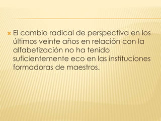  El cambio radical de perspectiva en los
últimos veinte años en relación con la
alfabetización no ha tenido
suficientemente eco en las instituciones
formadoras de maestros.
 