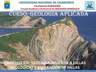 Curso: GEOLOGÍA APLICADA
CAPITULO VIII: GEOLOGÍA APLICADA A FALLAS
GEOLÓGICAS Y REPARACIÓN DE FALLAS
Docente: Ing. Hernan Fernandez G
UNIVERSIDAD NACIONAL DE CAJAMARCA
Facultad de INGENIERÍA
Escuela Académico Profesional de INGENIERÍA HIDRÁULICA
 