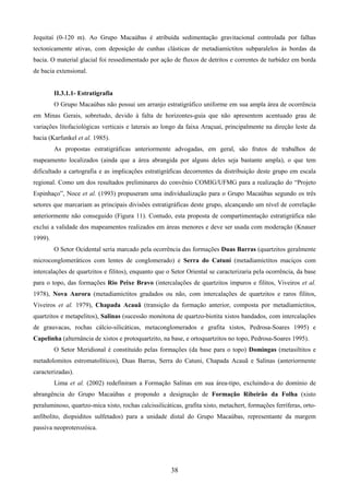 38
Jequitaí (0-120 m). Ao Grupo Macaúbas é atribuída sedimentação gravitacional controlada por falhas
tectonicamente ativas, com deposição de cunhas clásticas de metadiamictitos subparalelos às bordas da
bacia. O material glacial foi ressedimentado por ação de fluxos de detritos e correntes de turbidez em borda
de bacia extensional.
II.3.1.1- Estratigrafia
O Grupo Macaúbas não possui um arranjo estratigráfico uniforme em sua ampla área de ocorrência
em Minas Gerais, sobretudo, devido à falta de horizontes-guia que não apresentem acentuado grau de
variações litofaciológicas verticais e laterais ao longo da faixa Araçuaí, principalmente na direção leste da
bacia (Karfunkel et al. 1985).
As propostas estratigráficas anteriormente advogadas, em geral, são frutos de trabalhos de
mapeamento localizados (ainda que a área abrangida por alguns deles seja bastante ampla), o que tem
dificultado a cartografia e as implicações estratigráficas decorrentes da distribuição deste grupo em escala
regional. Como um dos resultados preliminares do convênio COMIG/UFMG para a realização do “Projeto
Espinhaço”, Noce et al. (1993) propuseram uma individualização para o Grupo Macaúbas segundo os três
setores que marcariam as principais divisões estratigráficas deste grupo, alcançando um nível de correlação
anteriormente não conseguido (Figura 11). Contudo, esta proposta de compartimentação estratigráfica não
exclui a validade dos mapeamentos realizados em áreas menores e deve ser usada com moderação (Knauer
1999).
O Setor Ocidental seria marcado pela ocorrência das formações Duas Barras (quartzitos geralmente
microconglomeráticos com lentes de conglomerado) e Serra do Catuní (metadiamictitos maciços com
intercalações de quartzitos e filitos), enquanto que o Setor Oriental se caracterizaria pela ocorrência, da base
para o topo, das formações Rio Peixe Bravo (intercalações de quartzitos impuros e filitos, Viveiros et al.
1978), Nova Aurora (metadiamictitos gradados ou não, com intercalações de quartzitos e raros filitos,
Viveiros et al. 1979), Chapada Acauã (transição da formação anterior, composta por metadiamictitos,
quartzitos e metapelitos), Salinas (sucessão monótona de quartzo-biotita xistos bandados, com intercalações
de grauvacas, rochas cálcio-silicáticas, metaconglomerados e grafita xistos, Pedrosa-Soares 1995) e
Capelinha (alternância de xistos e protoquartzito, na base, e ortoquartzitos no topo, Pedrosa-Soares 1995).
O Setor Meridional é constituído pelas formações (da base para o topo) Domingas (metasiltitos e
metadolomitos estromatolíticos), Duas Barras, Serra do Catuni, Chapada Acauã e Salinas (anteriormente
caracterizadas).
Lima et al. (2002) redefiniram a Formação Salinas em sua área-tipo, excluindo-a do domínio de
abrangência do Grupo Macaúbas e propondo a designação de Formação Ribeirão da Folha (xisto
peraluminoso, quartzo-mica xisto, rochas calcissilicáticas, grafita xisto, metachert, formações ferríferas, orto-
anfibolito, diopsiditos sulfetados) para a unidade distal do Grupo Macaúbas, representante da margem
passiva neoproterozóica.
 