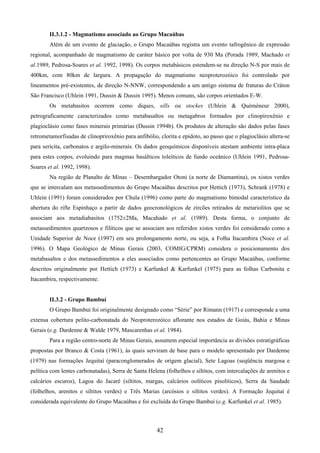 42
II.3.1.2 - Magmatismo associado ao Grupo Macaúbas
Além de um evento de glaciação, o Grupo Macaúbas registra um evento tafrogênico de expressão
regional, acompanhado de magmatismo de caráter básico por volta de 930 Ma (Porada 1989, Machado et
al.1989, Pedrosa-Soares et al. 1992, 1998). Os corpos metabásicos estendem-se na direção N-S por mais de
400km, com 80km de largura. A propagação do magmatismo neoproterozóico foi controlado por
lineamentos pré-existentes, de direção N-NNW, correspondendo a um antigo sistema de fraturas do Cráton
São Francisco (Uhlein 1991, Dussin & Dussin 1995). Menos comuns, são corpos orientados E-W.
Os metabasitos ocorrem como diques, sills ou stockes (Uhlein & Quèmèneur 2000),
petrograficamente caracterizados como metabasaltos ou metagabros formados por clinopiroxênio e
plagioclásio como fases minerais primárias (Dussin 1994b). Os produtos de alteração são dados pelas fases
retrometamorfisadas de clinopriroxênio para anfibólio, clorita e epidoto, ao passo que o plagioclásio altera-se
para sericita, carbonatos e argilo-minerais. Os dados geoquímicos disponíveis atestam ambiente intra-placa
para estes corpos, evoluindo para magmas basálticos toleíticos de fundo oceânico (Uhlein 1991, Pedrosa-
Soares et al. 1992, 1998).
Na região de Planalto de Minas – Desembargador Otoni (a norte de Diamantina), os xistos verdes
que se intercalam aos metassedimentos do Grupo Macaúbas descritos por Hettich (1973), Schrank (1978) e
Uhlein (1991) foram considerados por Chula (1996) como parte do magmatismo bimodal característico da
abertura do rifte Espinhaço a partir de dados geocronológicos de zircões retirados de metariolitos que se
associam aos metadiabasitos (1752±2Ma, Macahado et al. (1989). Desta forma, o conjunto de
metassedimentos quartzosos e filíticos que se associam aos referidos xistos verdes foi considerado como a
Unidade Superior de Noce (1997) em seu prolongamento norte, ou seja, a Folha Itacambira (Noce et al.
1996). O Mapa Geológico de Minas Gerais (2003, COMIG/CPRM) considera o posicionamento dos
metabasaltos e dos metassedimentos a eles associados como pertencentes ao Grupo Macaúbas, conforme
descritos originalmente por Hettich (1973) e Karfunkel & Karfunkel (1975) para as folhas Carbonita e
Itacambira, respectivamente.
II.3.2 - Grupo Bambuí
O Grupo Bambuí foi originalmente designado como “Série” por Rimann (1917) e corresponde a uma
extensa cobertura pelito-carbonatada do Neoproterozóico aflorante nos estados de Goiás, Bahia e Minas
Gerais (e.g. Dardenne & Walde 1979, Mascarenhas et al. 1984).
Para a região centro-norte de Minas Gerais, assumem especial importância as divisões estratigráficas
propostas por Branco & Costa (1961), às quais serviram de base para o modelo apresentado por Dardenne
(1979) nas formações Jequitaí (paraconglomerados de origem glacial), Sete Lagoas (seqüência margosa e
pelítica com lentes carbonatadas), Serra de Santa Helena (folhelhos e siltitos, com intercalações de arenitos e
calcários escuros), Lagoa do Jacaré (siltitos, margas, calcários oolíticos pisolíticos), Serra da Saudade
(folhelhos, arenitos e siltitos verdes) e Três Marias (arcósios e siltitos verdes). A Formação Jequitaí é
considerada equivalente do Grupo Macaúbas e foi excluída do Grupo Bambuí (e.g. Karfunkel et al. 1985).
 