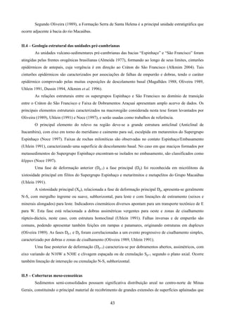 43
Segundo Oliveira (1989), a Formação Serra de Santa Helena é a principal unidade estratigráfica que
ocorre adjacente à bacia do rio Macaúbas.
II.4 – Geologia estrutural das unidades pré-cambrianas
As unidades vulcano-sedimentares pré-cambrianas das bacias “Espinhaço” e “São Francisco” foram
atingidas pelas frentes orogênicas brasilianas (Almeida 1977), formando ao longo de seus limites, cinturões
epidérmicos de antepaís, cuja vergência é em direção ao Cráton do São Francisco (Alkmim 2004). Tais
cinturões epidérmicos são caracterizados por associações de falhas de empurrão e dobras, tendo o caráter
epidérmico comprovado pelas muitas exposições de descolamento basal (Magalhães 1988, Oliveira 1989,
Uhlein 1991, Dussin 1994, Alkmim et al. 1996).
As relações estruturais entre os supergrupos Espinhaço e São Francisco no domínio de transição
entre o Cráton do São Francisco e Faixa de Dobramentos Araçuaí apresentam amplo acervo de dados. Os
principais elementos estruturais caracterizados na macroregião considerada nesta tese foram levantados por
Oliveira (1989), Uhlein (1991) e Noce (1997), e serão usadas como trabalhos de referência.
O principal elemento do relevo na região deve-se a grande estrutura anticlinal (Anticlinal de
Itacambira), com eixo em torno do meridiano e caimento para sul, esculpida em metarenitos do Supergrupo
Espinhaço (Noce 1997). Faixas de rochas miloníticas são observadas no contato Espinhaço/Embasamento
(Uhlein 1991), caracterizando uma superfície de descolamento basal. No caso em que maciços formados por
metassedimentos do Supergrupo Espinhaço encontram-se isolados no embasamento, são classificados como
klippes (Noce 1997).
Uma fase de deformação anterior (Dp-1) a fase principal (Dp) foi reconhecida em micrólitons da
xistosidade principal em filitos do Supergrupo Espinhaço e metaritmitos e metapelitos do Grupo Macaúbas
(Uhlein 1991).
A xistosidade principal (Xp), relacionada a fase de deformação principal Dp, apresenta-se geralmente
N-S, com mergulho íngreme ou suave, subhorizontal, para leste e com lineações de estiramento (seixos e
minerais alongados) para leste. Indicadores cinemáticos diversos apontam para um transporte tectônico de E
para W. Esta fase está relacionada a dobras assimétricas vergentes para oeste e zonas de cisalhamento
rúpteis-dúcteis, neste caso, com estrutura homoclinal (Uhlein 1991). Falhas inversas e de empurrão são
comuns, podendo apresentar também feições em rampas e patamares, originando estruturas em duplexes
(Oliveira 1989). As fases Dp-1 e Dp foram correlacionadas a um evento progressivo de cisalhamento simples,
caracterizado por dobras e zonas de cisalhamento (Oliveira 1989, Uhlein 1991).
Uma fase posterior de deformação (Dp+1) caracteriza-se por dobramentos abertos, assimétricos, com
eixo variando de N10W a N30E e clivagem espaçada ou de crenulação Sp+1 segundo o plano axial. Ocorre
também lineação de interseção ou crenulação N-S, subhorizontal.
II.5 – Coberturas meso-cenozóicas
Sedimentos semi-consolidados possuem significativa distribuição areal no centro-norte de Minas
Gerais, constituindo o principal material de recobrimento de grandes extensões de superfícies aplainadas que
 