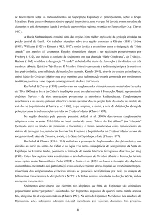 44
se desenvolvem sobre os metassedimentos do Supergrupo Espinhaço e, principalmente, sobre o Grupo
Macaúbas. Parte destas coberturas adquire especial importância, uma vez que foi descrita como portadora de
diamantes e está diretamente ligada à evolução geotectônica regional ocorrida no Fanerozóico (e.g. Chaves
1997).
A Bacia Sanfranciscana constitui uma das regiões com melhor exposição da geologia cretácica na
porção central do Brasil. Os trabalhos pioneiros sobre esta região remontam a Oliveira (1881), Lisboa
(1906), Williams (1925) e Rimann (1915, 1917), sendo devida a este último autor a designação de “Série
Areado” aos arenitos ali ocorrentes. Estudos sistemáticos vieram a ser realizados posteriormente por
Freyberg (1932), que incluiu o conjunto de sedimentos em sua chamada “Série Gondwana”, do Triássico.
Barbosa (1965) revalidou a designação “Areado” atribuindo-lhe status de formação e dividindo-a em três
membros: Abaeté, Quiricó e Três Barras. O Membro Abaeté representaria a sedimentação típica de oueds em
área peri-desértica, com influência de inundações sazonais. Kattah (1991), através de estudos palinológicos,
atribui idade do Cretáceo Inferior para este membro, cuja sedimentação estaria controlada por movimentos
isostáticos positivos como resposta ao soerguimento do Arco da Canastra.
Karfunkel & Chaves (1995) consideraram os conglomerados altimetricamente controlados (ao redor
de 750 a 1000m) na Serra do Cabral e imediações como correlacionáveis à Formação Abaeté, representando
depósitos fluviais e de rios entrelaçados pertencentes a protobacia Sanfranciscana. Conglomerados
semelhantes e no mesmo patamar altimétrico foram reconhecidos na porção leste do estado, no âmbito do
vale do rio Jequitinhonha (Chaves et al. 1996), o que ampliou, e muito, a área de distribuição abrangida
pelos processos de sedimentação ocorridos no Cretáceo Inferior (Chaves 1997).
Na região abordada pela presente pesquisa, Addad et al. (1999) descreveram conglomerados
reliquiares entre as cotas 750-1000m no local conhecido como “Morro do Pai Albano” (na “chapada”
localizada entre as cidades de Juramento e Itacambira), e foram considerados como remanescentes do
sistema de drenagem das protobacias dos rios São Francisco e Jequitinhonha no Cretáceo Inferior através do
soerguimento do Arco da Canastra, a oeste, e da Serra do Espinhaço, a leste (Chaves 1997).
Karfunkel & Chaves (1994, 1995) atribuíram a presença de fanglomerados plio-pleistocênicos nas
encostas ao norte das serras do Cabral e da Água Fria como conseqüência do soerguimento da Serra do
Espinhaço no Terciário tardio, posteriores à formação de crostas lateríticas ferruginosas descritas por King
(1956). Estes fanconglomerados constituiriam o retrabalhamento do Membro Abaeté – Formação Areado
nesta região, sendo diamantíferos. Penha (2001) e Penha et al. (2005) atribuem a formação dos depósitos
diamantíferos encontrados nos paleoterraços e nos aluviões recentes do rio Jequitaí, ao retrabalhamento pós-
miocênicos dos conglomerados cretácicos através de processos neotectônicos por meio da atuação de
falhamentos transcorrentes de direção N-S a N25°E e de falhas normais orientadas na direção WNW, ambos
em regime transpressivo.
Sedimentos coluvionares que ocorrem nos altiplanos da Serra do Espinhaço são conhecidos
popularmente como “gorgulhos”, constituídos por fragmentos angulosos de quartzo numa matriz arenosa
fina, atingindo 1m de espessura máxima (Chaves 1997). Na serra do Espinhaço Meridional, nos arredores de
Diamantina, estes sedimentos adquirem especial importância por conterem diamantes. Em princípio,
 