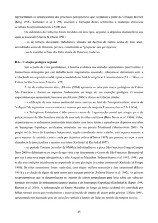 45
representariam os remanescentes dos processos pedogenéticos que ocorreram a partir do Cretáceo Inferior
(King 1956). Karfunkel et al. (1998) associam a formação destes sedimentos a mudanças climáticas
ocorridos há aproximadamente 22.000 anos.
Os sedimentos do Holoceno foram divididos em dois tipos, segundo os depósitos diamantíferos aos
quais se associam (Chaves & Uhlein 1991):
- os de terraços aluvionares (tabuleiros), situados até dezenas de metros acima do leito atual,
considerados como do Holoceno precoce, constituindo as “grupiaras” dos garimpeiros;
- os de cascalho na base dos leitos atuais, do Holoceno moderno.
II.6 – Evolução geológica regional
Sob o ponto de vista geodinâmico, a história evolutiva das unidades sedimentares proterozóicas e
fanerozóicas abrangidas por este trabalho (com magmatismo associado) relaciona-se diretamente com a
evolução de um segmento crustal rígido, consolidado ao final da orogênese Transamazônica (2.1 – 19Ga) – o
Cráton do São Francisco (Almeida 1977).
À luz do conhecimento atual, Alkmim (2004) apresenta os principais traços geológicos do Cráton
São Francisco e discute os aspectos fundamentais ao longo de sua evolução geológica. O resumo
esquemático aqui apresentado, baseia-se em Alkmim (2004) e demais referências citadas:
- a edificação de uma massa continental única ocorreu ao final do Paleoproterozóico, através da
“colagem” de segmentos crustais maiores e menores por meio da orogenia Transamazônica (2.1- 1.9Ga);
- a Tafrogênese Estateriana é tido como o evento de fragmentação crustal que atingiu parte do
paleocontinente do São Francisco através de uma rede de riftes ensiálicos (Brito Neves et al. 1996). Neles,
depositaram-se os sedimentos continentais intercalados com lavas ácidas e capeados por depósitos marinhos
do Supergrupo Espinhaço, verificados, sobretudo, em sua parcela Meridional (Martins-Neto 2000). Na
porção sul da Serra do Espinhaço Setentrional, região considerada neste trabalho, está exposta somente a
parte superior da unidade, caracterizada por depósitos eólicos (Chaves 1997) que passam, no topo, a uma
alternância de (meta) pelitos e arenitos marinhos (Karfunkel & Karfunkel 1977).
- no período Toniano (ao redor de 950Ma), individualiza-se a placa São Francisco-Congo (Campos
Neto 2000) e delineiam-se os traços do que viria a ser futuramente o Cráton do São Francisco. Responsável
por isto é uma nova etapa tafrogenética, o rifte Araçuaí ou Macaúbas (Pedrosa-Soares et al. 1992, 1998), que
se deu em condições inicialmente acompanhada de uma glaciação de caráter continental (Karfunkel & Hoppe
1998). Os riftes estaterianos foram reativados, com diques máficos marcando a fase extensional (Uhlein
1991) e a evolução de alguns de seus ramos para margens passivas (Pedrosa-Soares et al. 1992). As geleiras
neoproterozóicas que se desenvolveram no interior do cráton progradaram para leste sobre um substrato
formado por rochas do embasamento granito-gnaisse e do Supergrupo Espinhaço (Karfunkel & Hoppe 1998,
Dupont et al. 2001). A sedimentação do Grupo Macaúbas ao longo da borda ocidental foi controlada por
falhas normais ativas que retrabalharam o material trazido do interior do cráton pelas geleiras (Uhlein 1999),
apresentando um acentuado grau de variações verticais e laterais de fácies no sentido da margem passiva.
 