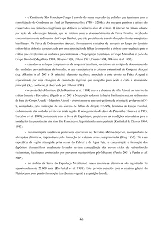 46
- o Continente São Francisco-Congo é envolvido numa sucessão de colisões que terminam com a
consolidação do Gondwana ao final do Neoproterozóico (730 – 520Ma). As margens passivas e ativas são
convertidas nos cinturões orogênicos que definem o contorno atual do cráton. O interior do cráton subside
por ação de sobrecargas laterais, que se iniciam com o desenvolvimento da Faixa Brasília, recebendo
concomitantemente sedimentos do Grupo Bambuí, que são parcialmente envolvidos pelas frentes orogênicas
brasilianas. Na Faixa de Dobramentos Araçuaí, formaram-se cinturões de antepaís ao longo do domínio
cráton-faixa dobrada, caracterizada por uma associação de falhas de empurrão e dobras com vergência para o
cráton que envolveram as unidades pré-cambrianas – Supergrupo Espinhaço, o Grupo Macaúbas e parte do
Grupo Bambuí (Magalhães 1988, Oliveira 1989, Uhlein 1991, Dussin 1994, Alkmim et al. 1996).
- cessados os esforços compressivos da orogenia brasiliana, sucede-se um estágio de descompressão
das unidades pré-cambrianas deformadas, o que caracterizaria o colapso extensional do Orógeno Araçuaí
(e.g. Alkmim et al. 2001). O principal elemento tectônico associado a este evento na Faixa Araçuaí é
representado por uma clivagem de crenulação íngreme que mergulha para oeste e corta a xistosidade
principal (Xp), conforme já observada por Uhlein (1991).
- o evento Sul-Atlantiano (Schobbenhaus et al. 1984) marca a abertura do rifte Abaeté no interior do
cráton durante o Eocretáceo (Sgarbi et al. 2001). Na porção sudoeste da bacia Sanfranciscana, os sedimentos
da base do Grupo Areado – Membro Abaeté – depositaram-se em semi-grábens de orientação preferencial N-
S, controlados pela reativação de um sistema de falhas de direção NE-SW, herdadas do Grupo Bambuí,
embasamento das unidades cretácicas nesta região. O soerguimento do Arco do Paranaíba (Hasui et al 1975,
Barcelos et al. 1989), juntamente com a Serra do Espinhaço, propiciaram as condições necessárias para a
instalação das protobacias dos rios São Francisco e Jequitinhonha neste período (Karfunkel & Chaves 1994,
1995).
- movimentações isostáticas posteriores ocorreram no Terciário Médio-Superior, acompanhada de
alterações climáticas, responsáveis pela formação de extensas áreas peneplanizadas (King 1956). No caso
específico da região abrangida pelas serras do Cabral e da Água Fria, a concentração e formação dos
depósitos diamantíferos atualmente lavrados seriam conseqüência dos novos ciclos de redistribuição
sedimentar, localmente controlados por processos neotectônicos pós-Mioceno (Penha 2001 e Penha et al.
2005).
- no âmbito da Serra do Espinhaço Meridional, novas mudanças climáticas são registradas há
aproximadamente 22.000 anos (Karfunkel et al. 1998). Este período coincide com o máximo glacial do
Pleistoceno, com possível remoção da cobertura vegetal e exposição do solo.
 