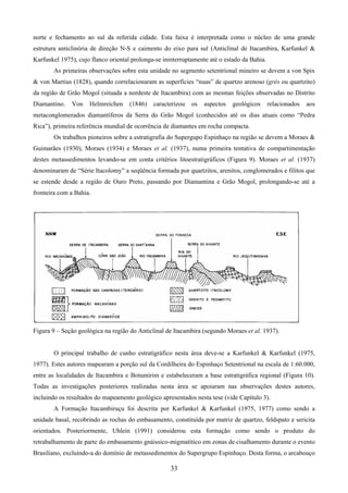 33
norte e fechamento ao sul da referida cidade. Esta faixa é interpretada como o núcleo de uma grande
estrutura anticlinória de direção N-S e caimento do eixo para sul (Anticlinal de Itacambira, Karfunkel &
Karfunkel 1975), cujo flanco oriental prolonga-se ininterruptamente até o estado da Bahia.
As primeiras observações sobre esta unidade no segmento setentrional mineiro se devem a von Spix
& von Martius (1828), quando correlacionaram as superfícies “nuas” de quartzo arenoso (grés ou quartzito)
da região de Grão Mogol (situada a nordeste de Itacambira) com as mesmas feições observadas no Distrito
Diamantino. Von Helmreichen (1846) caracterizou os aspectos geológicos relacionados aos
metaconglomerados diamantíferos da Serra do Grão Mogol (conhecidos até os dias atuais como “Pedra
Rica”), primeira referência mundial de ocorrência de diamantes em rocha compacta.
Os trabalhos pioneiros sobre a estratigrafia do Supergupo Espinhaço na região se devem a Moraes &
Guimarães (1930), Moraes (1934) e Moraes et al. (1937), numa primeira tentativa de compartimentação
destes metassedimentos levando-se em conta critérios litoestratigráficos (Figura 9). Moraes et al. (1937)
denominaram de “Série Itacolomy” a seqüência formada por quartzitos, arenitos, conglomerados e filitos que
se estende desde a região de Ouro Preto, passando por Diamantina e Grão Mogol, prolongando-se até a
fronteira com a Bahia.
Figura 9 – Seção geológica na região do Anticlinal de Itacambira (segundo Moraes et al. 1937).
O principal trabalho de cunho estratigráfico nesta área deve-se a Karfunkel & Karfunkel (1975,
1977). Estes autores mapearam a porção sul da Cordilheira do Espinhaço Setentrional na escala de 1:60.000,
entre as localidades de Itacambira e Botumirim e estabeleceram a base estratigráfica regional (Figura 10).
Todas as investigações posteriores realizadas nesta área se apoiaram nas observações destes autores,
incluindo os resultados do mapeamento geológico apresentados nesta tese (vide Capítulo 3).
A Formação Itacambiruçu foi descrita por Karfunkel & Karfunkel (1975, 1977) como sendo a
unidade basal, recobrindo as rochas do embasamento, constituída por matriz de quartzo, feldspato e sericita
orientados. Posteriormente, Uhlein (1991) considerou esta formação como sendo o produto do
retrabalhamento de parte do embasamento gnáissico-migmatítico em zonas de cisalhamento durante o evento
Brasiliano, excluindo-a do domínio de metassedimentos do Supergrupo Espinhaço. Desta forma, o arcabouço
 