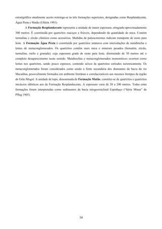 34
estratigráfico atualmente aceito restringe-se às três formações superiores, designadas como Resplandecente,
Água Preta e Matão (Uhlein 1991).
A Formação Resplandecente representa a unidade de maior espessura, atingindo aproximadamente
300 metros. É constituída por quartzitos maciços a friáveis, dependendo da quantidade de mica. Contém
turmalina e zircão clásticos como acessórios. Medidas de paleocorrentes indicam transporte de oeste para
leste. A Formação Água Preta é constituída por quartzitos imaturos com intercalações de metabrecha e
lentes de metaconglomerados. Os quartzitos contêm mais mica e minerais pesados (hematita, zircão,
turmalina, rutilo e granada), cuja espessura grada de oeste para leste, diminuindo de 30 metros até o
completo desaparecimento neste sentido. Metabrechas e metaconglomerados monomíticos ocorrem como
lentes nos quartzitos, sendo pouco espessos, contendo seixos de quartzitos estirados tectonicamente. Os
metaconglomerados foram considerados como sendo a fonte secundária dos diamantes da bacia do rio
Macaúbas, possivelmente formados em ambiente litorâneo e correlacionáveis aos mesmos litotipos da região
de Grão Mogol. A unidade de topo, denominada de Formação Matão, constitui-se de quartzitos e quartzitos
micáceos idênticos aos da Formação Resplandecente. A espessura varia de 20 a 200 metros. Todas estas
formações foram interpretadas como sedimentos da bacia miogeossiclinal Espinhaço (“Série Minas” de
Pflug 1965).
 