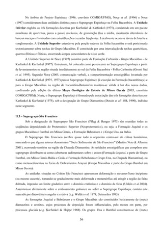 36
No âmbito do Projeto Espinhaço (1996, convênio COMIG/UFMG), Noce et al. (1996) e Noce
(1997) consideraram duas unidades distintas para o Supergrupo Espinhaço na Folha Itacambira. A Unidade
Inferior engloba as três formações descritas por Karfunkel & Karfunkel (1975), consistindo em um pacote
monótono de quartzitos, puros a pouco micáceos, de granulação fina a média, mostrando alternância de
bancos maciços e laminados com estratificações cruzadas freqüentes. Localmente ocorrem níveis de brecha e
conglomerado. A Unidade Superior estende-se pela porção sudeste da Folha Itacambira e está posicionada
tectonicamente sobre rochas do Grupo Macaúbas. É constituída por uma intercalação de rochas quartzíticas,
quartzo-filíticas e filíticas, encerrando corpos concordantes de xisto verde.
A Unidade Superior de Noce (1997) constitui parte da Formação Carbonita - Grupo Macaúbas - de
Karfunkel & Karfunkel (1977). Entretanto, foi colocada como pertencente ao Supergrupo Espinhaço a partir
de levantamentos na região situada imediatamente ao sul da Folha Itacambira - Folha Carbonita (Grossi Sad
et al. 1995). Segundo Noce (2005, comunicação verbal), a compartimentação estratigráfica levantada por
Karfunkel & Karfunkel (1975, 1977) para o Supergrupo Espinhaço (à exceção da Formação Itacambiruçu) e
para o Grupo Macaúbas na região de Itacambira-Botumirim mantém-se válida à luz dos novos dados,
confirmado pela edição do último Mapa Geológico do Estado de Minas Gerais (2003, convênio
COMIG/CPRM). Neste, o Supergrupo Espinhaço é formado pela associação das três formações descritas por
Karfunkel & Karfunkel (1975), sob a designação de Grupo Diamantina (Dossin et al.1984, 1990), indiviso
neste segmento.
II.3 – Supergrupo São Francisco
Sob a designação de Supergrupo São Francisco (Pflug & Renger 1973) são reunidas todas as
seqüências deposicionais do Proterozóico Superior (Neoproterozóico), ou seja, a Formação Jequitaí e os
grupos Macaúbas e Bambuí em Minas Gerais, a Formação Bebedouro e o Grupo Una, na Bahia.
O Supergrupo São Francisco recobre quase todo o segmento centro-sul do cráton homônimo,
marcando o que alguns autores denominam “Bacia Sedimentar do São Francisco” (Martins Neto & Alkmim
2001), ocorrendo também na região da Chapada Diamantina. As unidades estratigráficas que compõem este
supergrupo distribuem-se como coberturas sedimentares sobre o cráton (Formação Jequitaí, e parte do Grupo
Bambuí, em Minas Gerais Bahia e Goiás e Formação Bebedouro e Grupo Una, na Chapada Diamantina), ou
como metassedimentos na Faixa de Dobramentos Araçuaí (Grupo Macaúbas e parte do Grupo Bambuí em
Minas Gerais).
As unidades situadas no Cráton São Francisco apresentam deformação e metamorfismo incipiente
(ou mesmo ausente), tornando-se gradualmente mais deformada e metamórfica até atingir a região da faixa
dobrada, impondo um limite gradativo entre o domínio cratônico e o domínio da faixa (Uhlein et al.2004).
Assentam-se diretamente sobre o embasamento gnáissico ou sobre o Supergrupo Espinhaço, contato este
marcado por discordância angular e erosiva (e.g. Walde et al. 1978, Guimarães 1993).
As formações Jequitaí e Bebedouro e o Grupo Macaúbas são constituídos basicamente de (meta)
diamactitos e arenitos, cujos processos de deposição foram influenciados, pelo menos em parte, por
processos glaciais (e.g. Karfunkel & Hoppe 1988). Os grupos Una e Bambuí constituem-se de (meta)
 