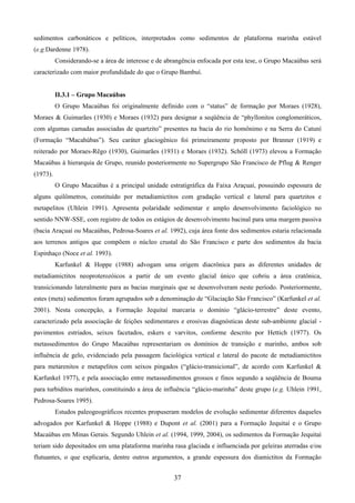 37
sedimentos carbonáticos e pelíticos, interpretados como sedimentos de plataforma marinha estável
(e.g.Dardenne 1978).
Considerando-se a área de interesse e de abrangência enfocada por esta tese, o Grupo Macaúbas será
caracterizado com maior profundidade do que o Grupo Bambuí.
II.3.1 – Grupo Macaúbas
O Grupo Macaúbas foi originalmente definido com o “status” de formação por Moraes (1928),
Moraes & Guimarães (1930) e Moraes (1932) para designar a seqüência de “phyllonitos conglomeráticos,
com algumas camadas associadas de quartzito” presentes na bacia do rio homônimo e na Serra do Catuní
(Formação “Macahúbas”). Seu caráter glaciogênico foi primeiramente proposto por Branner (1919) e
reiterado por Moraes-Rêgo (1930), Guimarães (1931) e Moraes (1932). Schöll (1973) elevou a Formação
Macaúbas à hierarquia de Grupo, reunido posteriormente no Supergrupo São Francisco de Pflug & Renger
(1973).
O Grupo Macaúbas é a principal unidade estratigráfica da Faixa Araçuaí, possuindo espessura de
alguns quilômetros, constituído por metadiamictitos com gradação vertical e lateral para quartzitos e
metapelitos (Uhlein 1991). Apresenta polaridade sedimentar e amplo desenvolvimento faciológico no
sentido NNW-SSE, com registro de todos os estágios de desenvolvimento bacinal para uma margem passiva
(bacia Araçuaí ou Macaúbas, Pedrosa-Soares et al. 1992), cuja área fonte dos sedimentos estaria relacionada
aos terrenos antigos que compõem o núcleo crustal do São Francisco e parte dos sedimentos da bacia
Espinhaço (Noce et al. 1993).
Karfunkel & Hoppe (1988) advogam uma origem diacrônica para as diferentes unidades de
metadiamictitos neoproterozóicos a partir de um evento glacial único que cobriu a área cratônica,
transicionando lateralmente para as bacias marginais que se desenvolveram neste período. Posteriormente,
estes (meta) sedimentos foram agrupados sob a denominação de “Glaciação São Francisco” (Karfunkel et al.
2001). Nesta concepção, a Formação Jequitaí marcaria o domínio “glácio-terrestre” deste evento,
caracterizado pela associação de feições sedimentares e erosivas diagnósticas deste sub-ambiente glacial -
pavimentos estriados, seixos facetados, eskers e varvitos, conforme descrito por Hettich (1977). Os
metassedimentos do Grupo Macaúbas representariam os domínios de transição e marinho, ambos sob
influência de gelo, evidenciado pela passagem faciológica vertical e lateral do pacote de metadiamictitos
para metarenitos e metapelitos com seixos pingados (“glácio-transicional”, de acordo com Karfunkel &
Karfunkel 1977), e pela associação entre metassedimentos grossos e finos segundo a seqüência de Bouma
para turbiditos marinhos, constituindo a área de influência “glácio-marinha” deste grupo (e.g. Uhlein 1991,
Pedrosa-Soares 1995).
Estudos paleogeográficos recentes propuseram modelos de evolução sedimentar diferentes daqueles
advogados por Karfunkel & Hoppe (1988) e Dupont et al. (2001) para a Formação Jequitaí e o Grupo
Macaúbas em Minas Gerais. Segundo Uhlein et al. (1994, 1999, 2004), os sedimentos da Formação Jequitaí
teriam sido depositados em uma plataforma marinha rasa glaciada e influenciada por geleiras aterradas e/ou
flutuantes, o que explicaria, dentre outros argumentos, a grande espessura dos diamictitos da Formação
 
