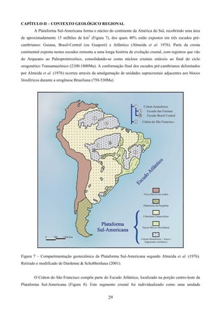 29
CAPÍTULO II – CONTEXTO GEOLÓGICO REGIONAL
A Plataforma Sul-Americana forma o núcleo do continente da América do Sul, recobrindo uma área
de aproximadamente 15 milhões de km2
(Figura 7), dos quais 40% estão expostos em três escudos pré-
cambrianos: Guiana, Brasil-Central (ou Guaporé) e Atlântico (Almeida et al. 1976). Parte da crosta
continental exposta nestes escudos remonta a uma longa história de evolução crustal, com registros que vão
do Arqueano ao Paleoproterozóico, consolidando-se como núcleos crustais estáveis ao final do ciclo
orogenético Transamazônico (2100-1800Ma). A conformação final dos escudos pré-cambrianos delimitados
por Almeida et al. (1976) ocorreu através da amalgamação de unidades supracrustais adjacentes aos blocos
litosféricos durante a orogênese Brasiliana (750-530Ma).
Figura 7 – Compartimentação geotectônica da Plataforma Sul-Americana segundo Almeida et al. (1976).
Retirado e modificado de Dardenne & Schobbenhaus (2001).
O Cráton do São Francisco compõe parte do Escudo Atlântico, localizado na porção centro-leste da
Plataforma Sul-Americana (Figura 8). Este segmento crustal foi individualizado como uma unidade
 