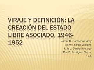 VIRAJE Y DEFINICIÓN: LA
CREACIÓN DEL ESTADO
LIBRE ASOCIADO, 1946-
1952 Jomar R. Camacho Garay
Kenny J. Hall Villafañe
Luis L. García Santiago
Eric E. Rodriguez Torres
12-5
 