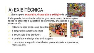 A) EXIBITÉCNICA
 técnica para exposição, disposição e exibição de produtos
É de grande importância saber organizar o ponto de venda para
torná-lo atraente e sugestivo ao consumo, analisando e
observando:
1) estrutura para exposição dos itens
2) o emprateleiramento técnico
3) a arrumação dos produtos
4) a qualidade e design das embalagens
5) o destaque adequado das ofertas promocionais, expositores,
montras, etc.
 