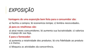 EXPOSIÇÃO
Vantagens de uma exposição bem feita para o consumidor são:
a) facilita a compra; b) economiza tempo; c) lembra necessidades.
Já para os retalhistas são:
a) atrai novos consumidores; b) aumenta sua lucratividade; c) valoriza
o espaço de sua loja.
E para o fornecedor:
a) aumenta a rotatividade dos produtos; b) cria fidelidade ao produto
a à marca;
c) bloqueia as atividades da concorrência.
 