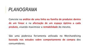 PLANOGRAMA
Consiste na análise de uma linha ou família de produtos dentro
de um linear e na afectação de um espaço óptimo a cada
produto, visando maximizar a rentabilidade do mesmo.
São uma poderosa ferramenta utilizada no Merchandising
baseada nos estudos sobre comportamento de compra dos
consumidores.
 