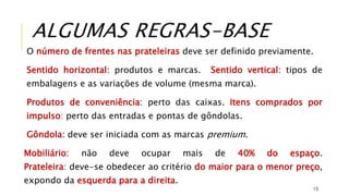 O número de frentes nas prateleiras deve ser definido previamente.
Sentido horizontal: produtos e marcas. Sentido vertical: tipos de
embalagens e as variações de volume (mesma marca).
Produtos de conveniência: perto das caixas. Itens comprados por
impulso: perto das entradas e pontas de gôndolas.
Gôndola: deve ser iniciada com as marcas premium.
Mobiliário: não deve ocupar mais de 40% do espaço.
Prateleira: deve-se obedecer ao critério do maior para o menor preço,
expondo da esquerda para a direita.
15
ALGUMAS REGRAS-BASE
 