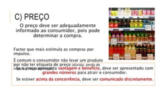 C) PREÇO
O preço deve ser adequadamente
informado ao consumidor, pois pode
determinar a compra.
Factor que mais estimula as compras por
impulso.
É comum o consumidor não levar um produto
por não ter etiqueta de preço (dúvida; perda de
impulso; reconsideração)Se o preço apresenta vantagem e benefício, deve ser apresentado com
grandes números para atrair o consumidor.
Se estiver acima da concorrência, deve ser comunicado discretamente.
 