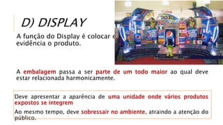 D) DISPLAY
A função do Display é colocar em
evidência o produto.
A embalagem passa a ser parte de um todo maior ao qual deve
estar relacionada harmonicamente.
Deve apresentar a aparência de uma unidade onde vários produtos
expostos se integrem
Ao mesmo tempo, deve sobressair no ambiente, atraindo a atenção do
público.
 