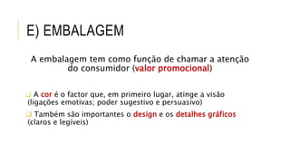 E) EMBALAGEM
A embalagem tem como função de chamar a atenção
do consumidor (valor promocional)
 A cor é o factor que, em primeiro lugar, atinge a visão
(ligações emotivas; poder sugestivo e persuasivo)
 Também são importantes o design e os detalhes gráficos
(claros e legíveis)
 