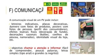 F) COMUNICAÇÃO
A comunicação visual de um PV pode incluir:
 letreiros indicativos, placas decorativas,
banners com fotos de produtos, posters com
fotos de pessoas (perfil dos consumidores),
efeitos teatrais fixos (decoração de fundo),
decorações sazonais (balões, coelhos de
páscoa, namorados), identidade visual da loja,
etc.
 objectivo chamar a atenção e informar (fácil
de compreender, poucas palavras, letras
simples (tipo arial) e grandes (a negrito))
 