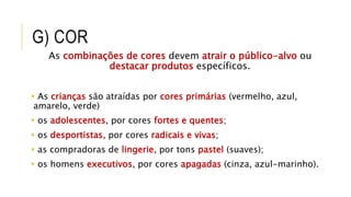 G) COR
As combinações de cores devem atrair o público-alvo ou
destacar produtos específicos.
 As crianças são atraídas por cores primárias (vermelho, azul,
amarelo, verde)
 os adolescentes, por cores fortes e quentes;
 os desportistas, por cores radicais e vivas;
 as compradoras de lingerie, por tons pastel (suaves);
 os homens executivos, por cores apagadas (cinza, azul-marinho).
 