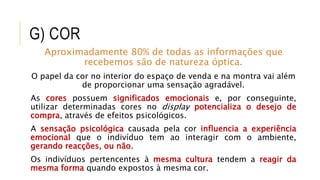 G) COR
Aproximadamente 80% de todas as informações que
recebemos são de natureza óptica.
O papel da cor no interior do espaço de venda e na montra vai além
de proporcionar uma sensação agradável.
As cores possuem significados emocionais e, por conseguinte,
utilizar determinadas cores no display potencializa o desejo de
compra, através de efeitos psicológicos.
A sensação psicológica causada pela cor influencia a experiência
emocional que o indivíduo tem ao interagir com o ambiente,
gerando reacções, ou não.
Os indivíduos pertencentes à mesma cultura tendem a reagir da
mesma forma quando expostos à mesma cor.
 