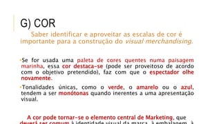G) COR
Saber identificar e aproveitar as escalas de cor é
importante para a construção do visual merchandising.
Se for usada uma paleta de cores quentes numa paisagem
marinha, essa cor destaca-se (pode ser proveitoso de acordo
com o objetivo pretendido), faz com que o espectador olhe
novamente.
Tonalidades únicas, como o verde, o amarelo ou o azul,
tendem a ser monótonas quando inerentes a uma apresentação
visual.
A cor pode tornar-se o elemento central de Marketing, que
 