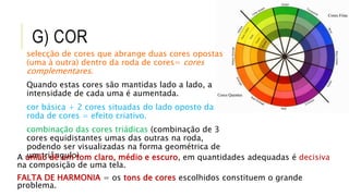 G) COR
selecção de cores que abrange duas cores opostas
(uma à outra) dentro da roda de cores= cores
complementares.
Quando estas cores são mantidas lado a lado, a
intensidade de cada uma é aumentada.
cor básica + 2 cores situadas do lado oposto da
roda de cores = efeito criativo.
combinação das cores triádicas (combinação de 3
cores equidistantes umas das outras na roda,
podendo ser visualizadas na forma geométrica de
um triângulo)A união de um tom claro, médio e escuro, em quantidades adequadas é decisiva
na composição de uma tela.
FALTA DE HARMONIA = os tons de cores escolhidos constituem o grande
problema.
 