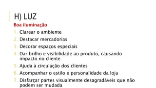 H) LUZ
Boa iluminação
1. Clarear o ambiente
2. Destacar mercadorias
3. Decorar espaços especiais
4. Dar brilho e visibilidade ao produto, causando
impacto no cliente
5. Ajuda à circulação dos clientes
6. Acompanhar o estilo e personalidade da loja
7. Disfarçar partes visualmente desagradáveis que não
podem ser mudada
 