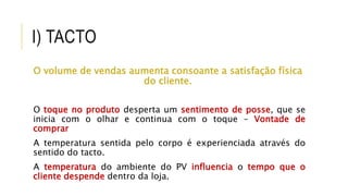 I) TACTO
O volume de vendas aumenta consoante a satisfação física
do cliente.
O toque no produto desperta um sentimento de posse, que se
inicia com o olhar e continua com o toque – Vontade de
comprar
A temperatura sentida pelo corpo é experienciada através do
sentido do tacto.
A temperatura do ambiente do PV influencia o tempo que o
cliente despende dentro da loja.
 