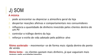 J) SOM
A música
1. pode acrescentar ou depreciar a atmosfera geral da loja
2. despertar reacções afetivas e comportamentais nos consumidores
3. influencia a quantidade de dinheiro investido pelos clientes dentro de
um PV
4. controlar o tráfego dentro da loja
5. reforçar o estilo de vida adotado pelo público-alvo
Ritmo acelerado - movimentar-se de forma mais rápida dentro do ponto
de venda
Ritmo lento - os clientes gastam mais dinheiro, já que vagueiam mais
 