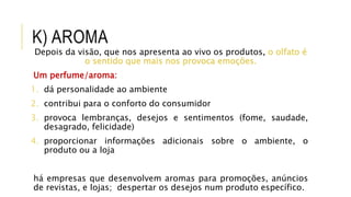 K) AROMA
Depois da visão, que nos apresenta ao vivo os produtos, o olfato é
o sentido que mais nos provoca emoções.
Um perfume/aroma:
1. dá personalidade ao ambiente
2. contribui para o conforto do consumidor
3. provoca lembranças, desejos e sentimentos (fome, saudade,
desagrado, felicidade)
4. proporcionar informações adicionais sobre o ambiente, o
produto ou a loja
há empresas que desenvolvem aromas para promoções, anúncios
de revistas, e lojas; despertar os desejos num produto específico.
 