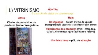 L) VITRINISMO MONTRA
É o cartão de visita do comerciante.
Antes
Cheias de prateleiras de
produtos (sobrecarregadas e
ilegíveis)
Hoje
Despojadas – dá um efeito de quase
transparência (pode ver-se o interior sem entrar)
Valorização dos produtos (mini-estrados,
cubos, elementos que facilitam o relevo)
Um único tema – pólo de atracção
 