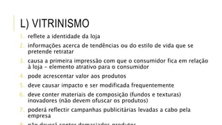 L) VITRINISMO
1. reflete a identidade da loja
2. informações acerca de tendências ou do estilo de vida que se
pretende retratar
3. causa a primeira impressão com que o consumidor fica em relação
à loja - elemento atrativo para o consumidor
4. pode acrescentar valor aos produtos
5. deve causar impacto e ser modificada frequentemente
6. deve conter materiais de composição (fundos e texturas)
inovadores (não devem ofuscar os produtos)
7. poderá reflectir campanhas publicitárias levadas a cabo pela
empresa
 