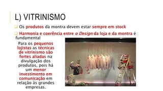 L) VITRINISMO
 Os produtos da montra devem estar sempre em stock
 Harmonia e coerência entre o Design da loja e da montra é
fundamental
Para os pequenos
lojistas as técnicas
de vitrinismo são
fortes aliadas na
divulgação dos
produtos, pois há
um menor
investimento em
comunicação em
relação às grandes
empresas.
 