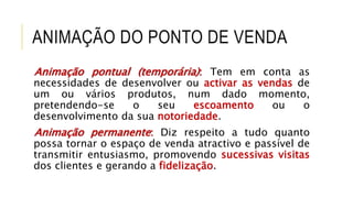 ANIMAÇÃO DO PONTO DE VENDA
Animação pontual (temporária): Tem em conta as
necessidades de desenvolver ou activar as vendas de
um ou vários produtos, num dado momento,
pretendendo-se o seu escoamento ou o
desenvolvimento da sua notoriedade.
Animação permanente: Diz respeito a tudo quanto
possa tornar o espaço de venda atractivo e passível de
transmitir entusiasmo, promovendo sucessivas visitas
dos clientes e gerando a fidelização.
 