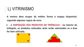 40
A montra deve ocupar da melhor forma o espaço disponível,
seguindo algumas regras de ouro:
A – A DISPOSIÇÃO DOS PRODUTOS EM TRIÂNGULO – no interior do
triângulo, os produtos colocados atrás serão valorizados se a área
for bem utilizada.
L) VITRINISMO
 