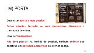 43
Deve estar aberta o mais possível
Portas estreitas, fechadas ou com movimentos, dissuadem o
transeunte de entrar.
Deve ser transparente
Não deve possuir, na medida do possível, nenhum anúncio que
constitua um obstáculo à boa visão do interior da loja.
M) PORTA
 